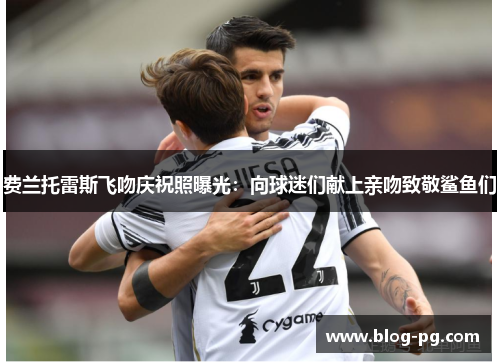 费兰托雷斯飞吻庆祝照曝光：向球迷们献上亲吻致敬鲨鱼们