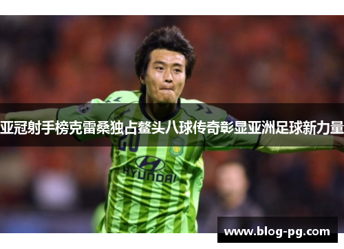 亚冠射手榜克雷桑独占鳌头八球传奇彰显亚洲足球新力量