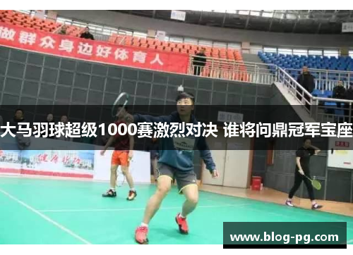大马羽球超级1000赛激烈对决 谁将问鼎冠军宝座