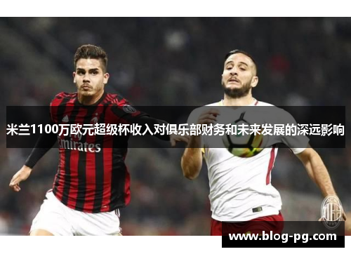 米兰1100万欧元超级杯收入对俱乐部财务和未来发展的深远影响