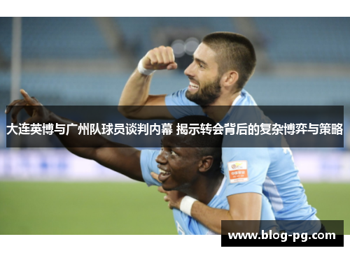 大连英博与广州队球员谈判内幕 揭示转会背后的复杂博弈与策略