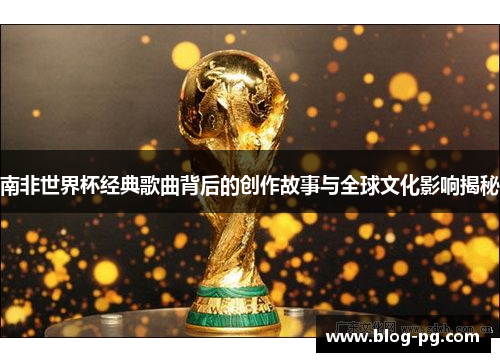 南非世界杯经典歌曲背后的创作故事与全球文化影响揭秘