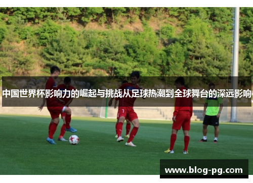 中国世界杯影响力的崛起与挑战从足球热潮到全球舞台的深远影响