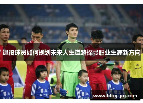 退役球员如何规划未来人生道路探寻职业生涯新方向