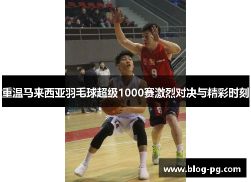 重温马来西亚羽毛球超级1000赛激烈对决与精彩时刻