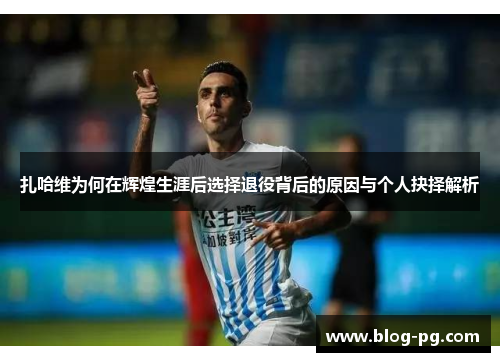 扎哈维为何在辉煌生涯后选择退役背后的原因与个人抉择解析