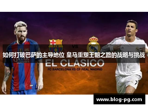 如何打破巴萨的主导地位 皇马重塑王朝之路的战略与挑战