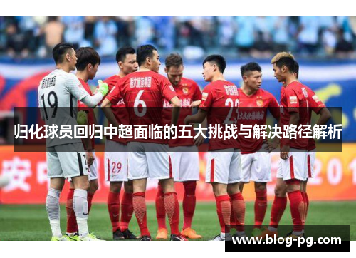 归化球员回归中超面临的五大挑战与解决路径解析 归化球员回归中超面临的五大挑战与解决路径解析
