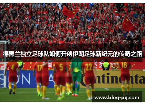 德黑兰独立足球队如何开创伊朗足球新纪元的传奇之路 德黑兰独立足球队如何开创伊朗足球新纪元的传奇之路