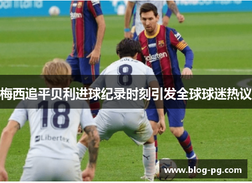 梅西追平贝利进球纪录时刻引发全球球迷热议 梅西追平贝利进球纪录时刻引发全球球迷热议
