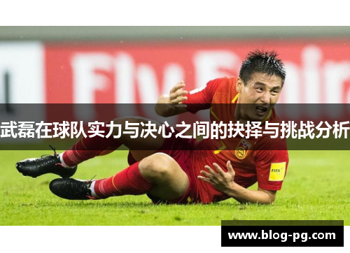 武磊在球队实力与决心之间的抉择与挑战分析 武磊在球队实力与决心之间的抉择与挑战分析