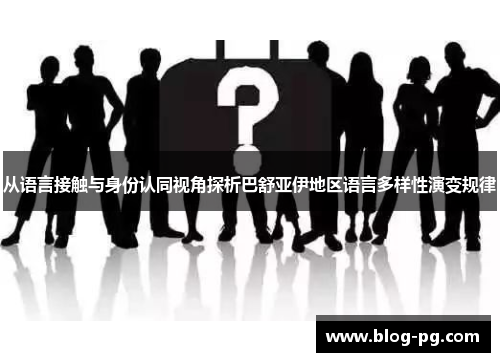 从语言接触与身份认同视角探析巴舒亚伊地区语言多样性演变规律 从语言接触与身份认同视角探析巴舒亚伊地区语言多样性演变规律