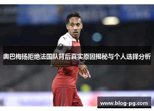 奥巴梅扬拒绝法国队背后真实原因揭秘与个人选择分析