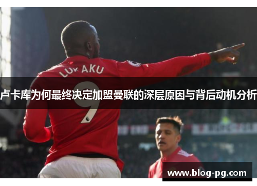 卢卡库为何最终决定加盟曼联的深层原因与背后动机分析 卢卡库为何最终决定加盟曼联的深层原因与背后动机分析