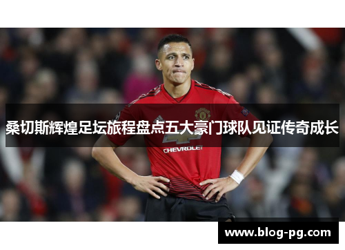 桑切斯辉煌足坛旅程盘点五大豪门球队见证传奇成长 桑切斯辉煌足坛旅程盘点五大豪门球队见证传奇成长