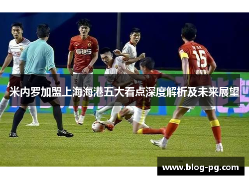 米内罗加盟上海海港五大看点深度解析及未来展望 米内罗加盟上海海港五大看点深度解析及未来展望