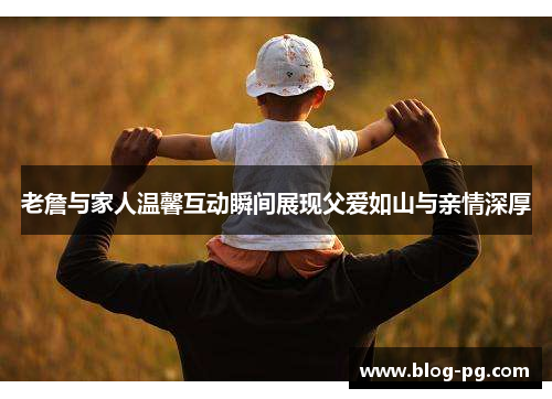 老詹与家人温馨互动瞬间展现父爱如山与亲情深厚 老詹与家人温馨互动瞬间展现父爱如山与亲情深厚
