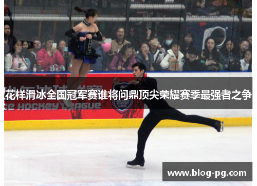 花样滑冰全国冠军赛谁将问鼎顶尖荣耀赛季最强者之争 花样滑冰全国冠军赛谁将问鼎顶尖荣耀赛季最强者之争