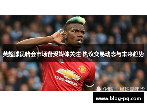 英超球员转会市场备受媒体关注 热议交易动态与未来趋势