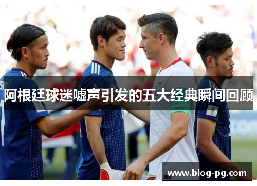 阿根廷球迷嘘声引发的五大经典瞬间回顾 阿根廷球迷嘘声引发的五大经典瞬间回顾