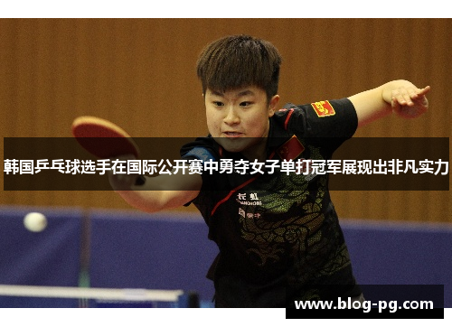 韩国乒乓球选手在国际公开赛中勇夺女子单打冠军展现出非凡实力