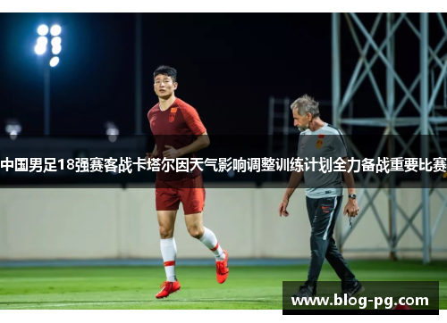 中国男足18强赛客战卡塔尔因天气影响调整训练计划全力备战重要比赛